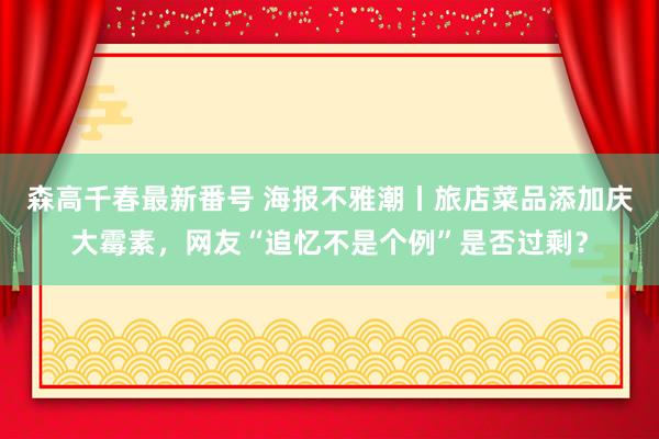 森高千春最新番号 海报不雅潮丨旅店菜品添加庆大霉素，网友“追忆不是个例”是否过剩？