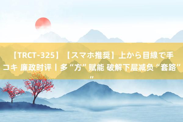 【TRCT-325】【スマホ推奨】上から目線で手コキ 廉政时评丨多“方”赋能 破解下层减负“套路”