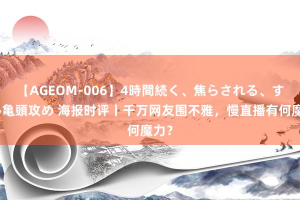 【AGEOM-006】4時間続く、焦らされる、すごい亀頭攻め 海报时评丨千万网友围不雅，慢直播有何魔力？