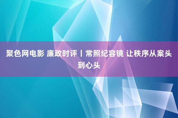 聚色网电影 廉政时评丨常照纪容镜 让秩序从案头到心头