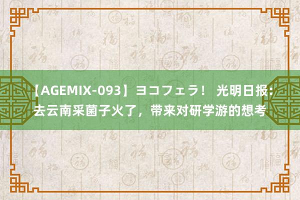 【AGEMIX-093】ヨコフェラ！ 光明日报：去云南采菌子火了，带来对研学游的想考