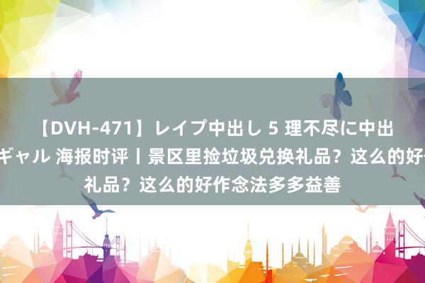 【DVH-471】レイプ中出し 5 理不尽に中出しされた7人のギャル 海报时评丨景区里捡垃圾兑换礼品？这么的好作念法多多益善