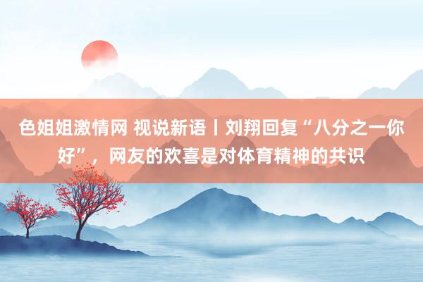 色姐姐激情网 视说新语丨刘翔回复“八分之一你好”，网友的欢喜是对体育精神的共识