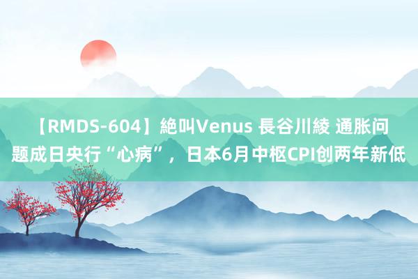 【RMDS-604】絶叫Venus 長谷川綾 通胀问题成日央行“心病”，日本6月中枢CPI创两年新低