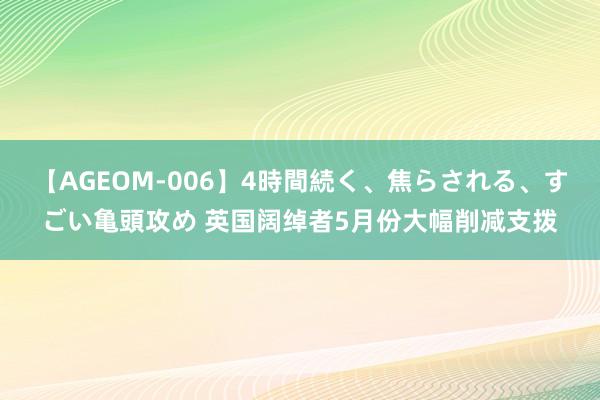 【AGEOM-006】4時間続く、焦らされる、すごい亀頭攻め 英国阔绰者5月份大幅削减支拨