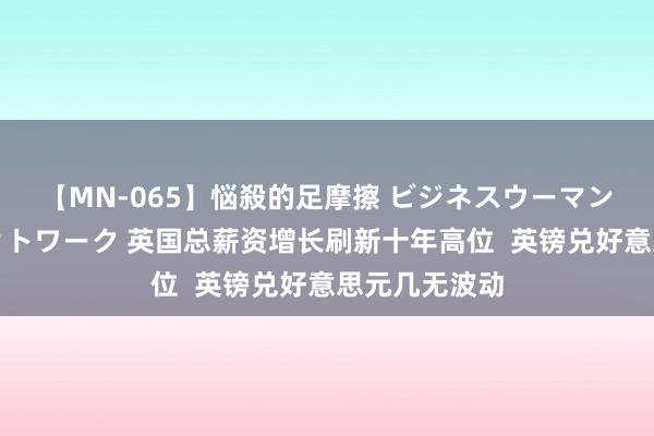 【MN-065】悩殺的足摩擦 ビジネスウーマンの淫らなフットワーク 英国总薪资增长刷新十年高位  英镑兑好意思元几无波动