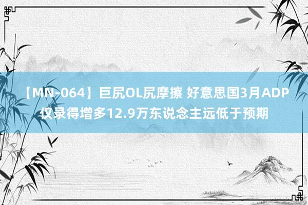 【MN-064】巨尻OL尻摩擦 好意思国3月ADP仅录得增多12.9万东说念主远低于预期