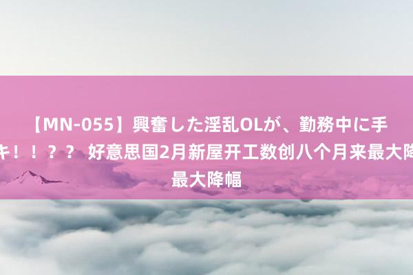 【MN-055】興奮した淫乱OLが、勤務中に手コキ！！？？ 好意思国2月新屋开工数创八个月来最大降幅