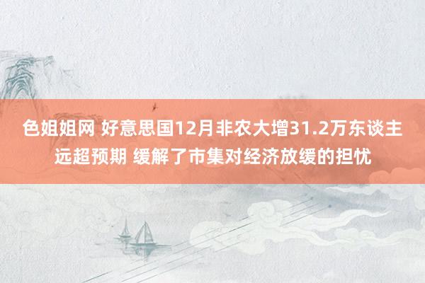 色姐姐网 好意思国12月非农大增31.2万东谈主远超预期 缓解了市集对经济放缓的担忧