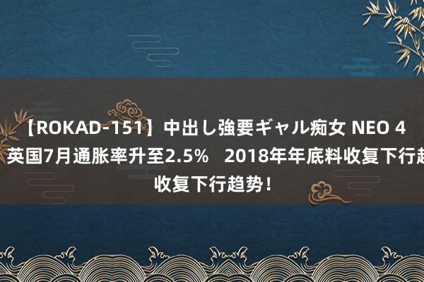 【ROKAD-151】中出し強要ギャル痴女 NEO 4時間 英国7月通胀率升至2.5%   2018年年底料收复下行趋势！