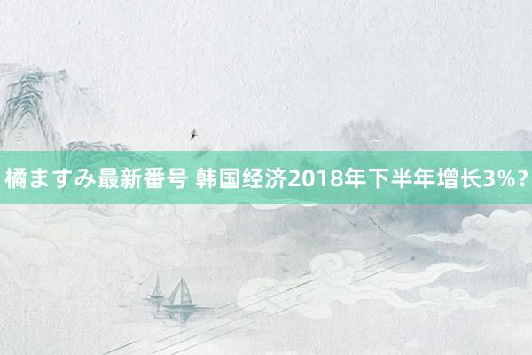 橘ますみ最新番号 韩国经济2018年下半年增长3%？