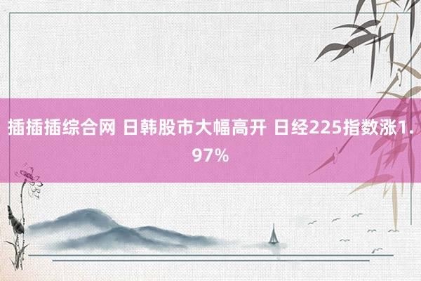 插插插综合网 日韩股市大幅高开 日经225指数涨1.97%