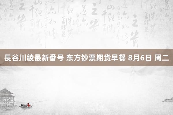 長谷川綾最新番号 东方钞票期货早餐 8月6日 周二