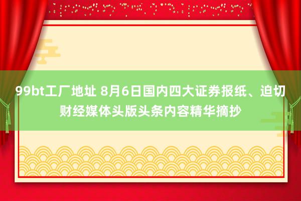 99bt工厂地址 8月6日国内四大证券报纸、迫切财经媒体头版头条内容精华摘抄