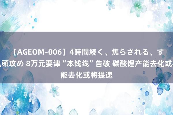 【AGEOM-006】4時間続く、焦らされる、すごい亀頭攻め 8万元要津“本钱线”告破 碳酸锂产能去化或将提速