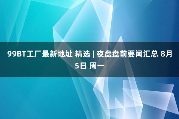 99BT工厂最新地址 精选 | 夜盘盘前要闻汇总 8月5日 周一