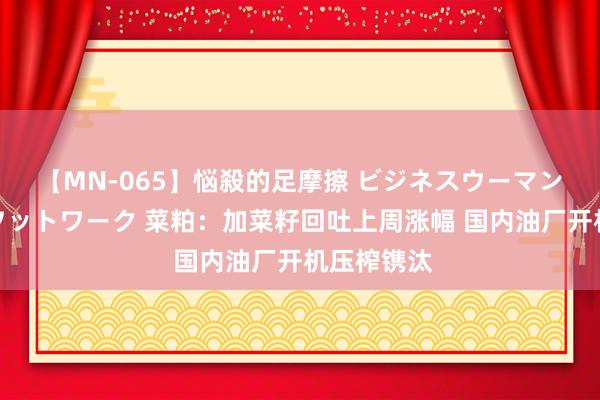 【MN-065】悩殺的足摩擦 ビジネスウーマンの淫らなフットワーク 菜粕：加菜籽回吐上周涨幅 国内油厂开机压榨镌汰