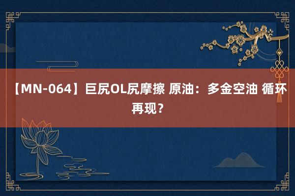 【MN-064】巨尻OL尻摩擦 原油：多金空油 循环再现？