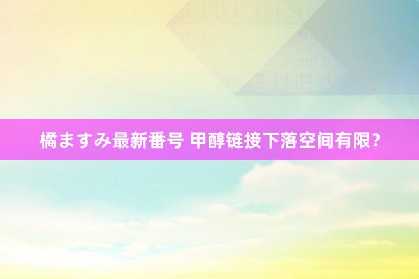 橘ますみ最新番号 甲醇链接下落空间有限？