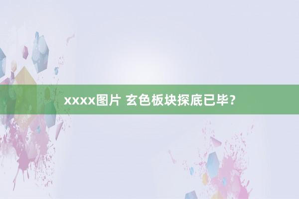 xxxx图片 玄色板块探底已毕？