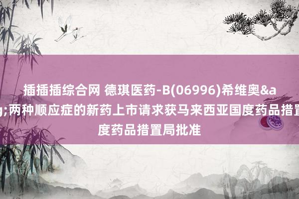 插插插综合网 德琪医药-B(06996)希维奥&reg;两种顺应症的新药上市请求获马来西亚国度药品措置局批准