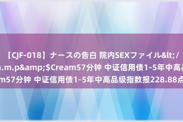 【CJF-018】ナースの告白 院内SEXファイル</a>2008-03-07h.m.p&$Cream57分钟 中证信用债1-5年中高品级指数报228.88点