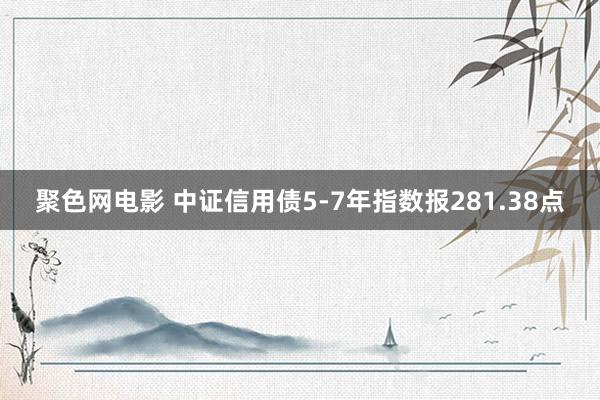 聚色网电影 中证信用债5-7年指数报281.38点