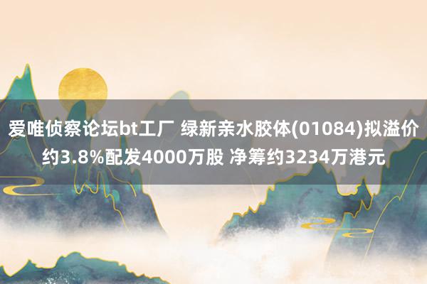 爱唯侦察论坛bt工厂 绿新亲水胶体(01084)拟溢价约3.8%配发4000万股 净筹约3234万港元