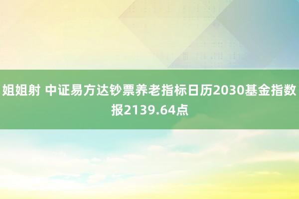 姐姐射 中证易方达钞票养老指标日历2030基金指数报2139.64点