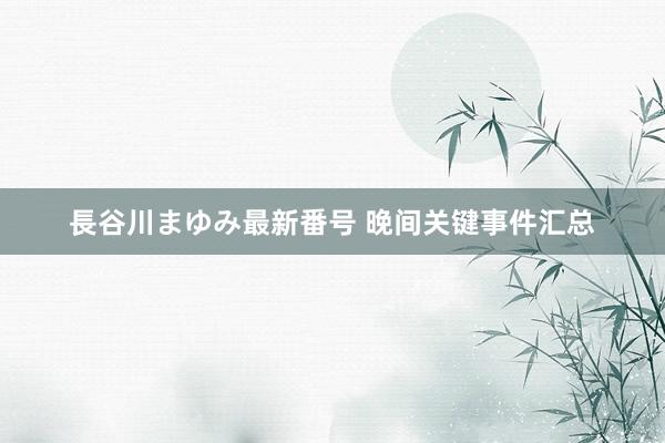 長谷川まゆみ最新番号 晚间关键事件汇总