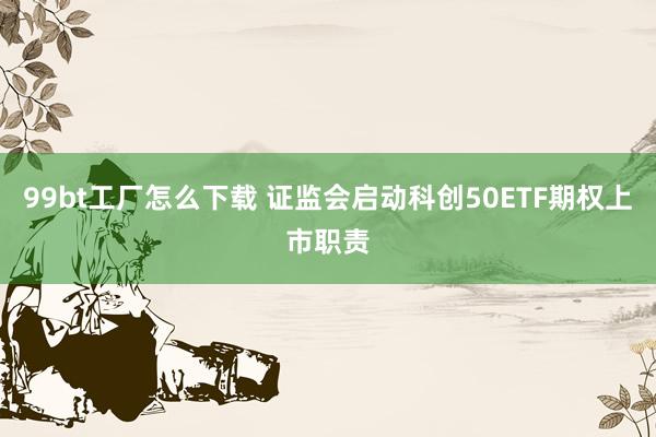 99bt工厂怎么下载 证监会启动科创50ETF期权上市职责