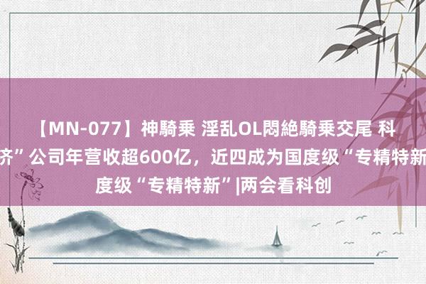 【MN-077】神騎乗 淫乱OL悶絶騎乗交尾 科创板“数字经济”公司年营收超600亿，近四成为国度级“专精特新”|两会看科创