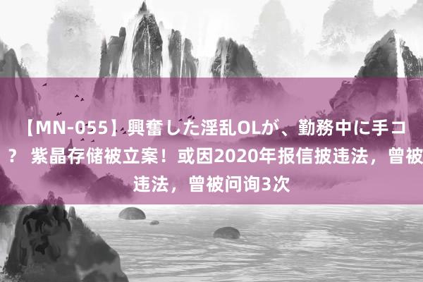 【MN-055】興奮した淫乱OLが、勤務中に手コキ！！？？ 紫晶存储被立案！或因2020年报信披违法，曾被问询3次