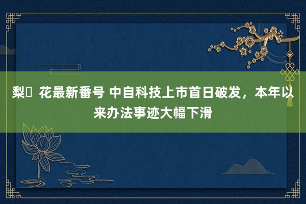 梨々花最新番号 中自科技上市首日破发，本年以来办法事迹大幅下滑