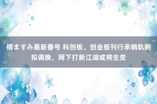 橘ますみ最新番号 科创板、创业板刊行承销轨则拟调换，网下打新江湖或将生变