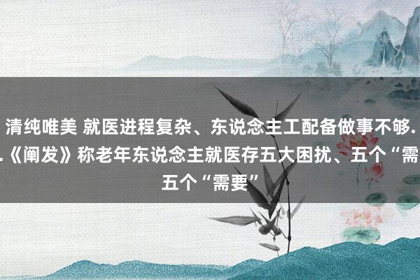 清纯唯美 就医进程复杂、东说念主工配备做事不够......《阐发》称老年东说念主就医存五大困扰、五个“需要”