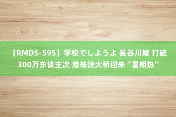 【RMDS-595】学校でしようよ 長谷川綾 打破300万东谈主次 港珠澳大桥迎来“暑期热”