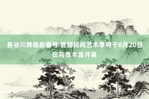 長谷川舞最新番号 首届民间艺术季将于8月20日在乌鲁木皆开幕