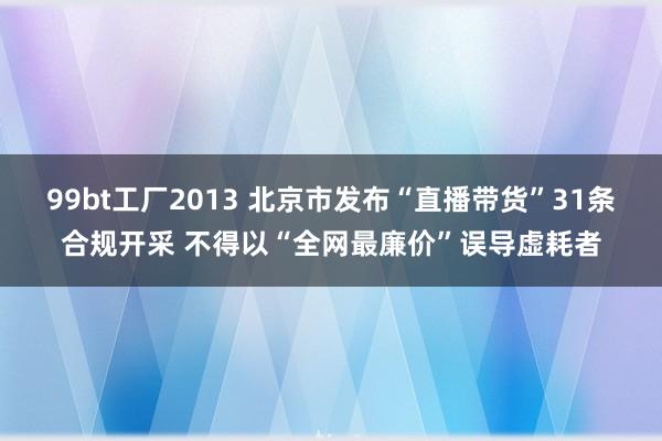 99bt工厂2013 北京市发布“直播带货”31条合规开采 不得以“全网最廉价”误导虚耗者