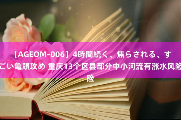 【AGEOM-006】4時間続く、焦らされる、すごい亀頭攻め 重庆13个区县部分中小河流有涨水风险