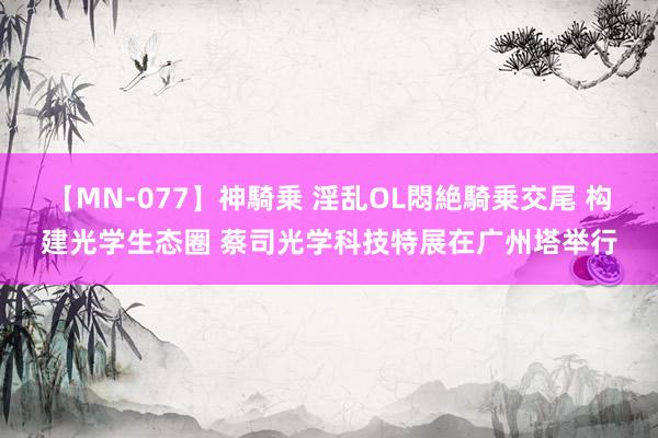 【MN-077】神騎乗 淫乱OL悶絶騎乗交尾 构建光学生态圈 蔡司光学科技特展在广州塔举行