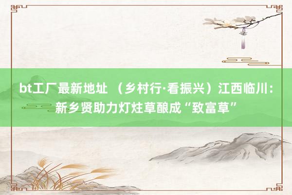 bt工厂最新地址 （乡村行·看振兴）江西临川：新乡贤助力灯炷草酿成“致富草”