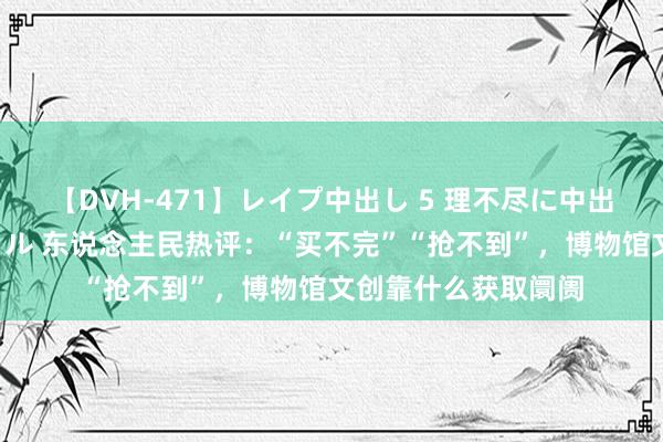 【DVH-471】レイプ中出し 5 理不尽に中出しされた7人のギャル 东说念主民热评：“买不完”“抢不到”，博物馆文创靠什么获取阛阓