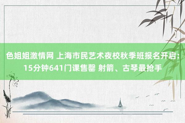 色姐姐激情网 上海市民艺术夜校秋季班报名开启：15分钟641门课售罄 射箭、古琴最抢手