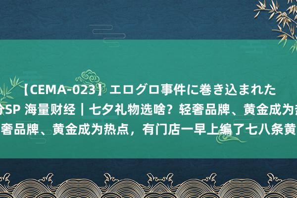 【CEMA-023】エログロ事件に巻き込まれた 人妻たちの昭和史 210分SP 海量财经｜七夕礼物选啥？轻奢品牌、黄金成为热点，有门店一早上编了七八条黄金编绳手链