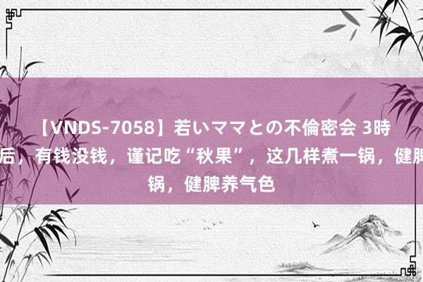 【VNDS-7058】若いママとの不倫密会 3時間 入秋后，有钱没钱，谨记吃“秋果”，这几样煮一锅，健脾养气色