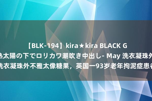 【BLK-194】kira★kira BLACK GAL 黒ギャル青姦露出-灼熱太陽の下でロリカワ潮吹き中出し- May 洗衣凝珠外不雅太像糖果，英国一93岁老年拘泥症患者误食后身一火