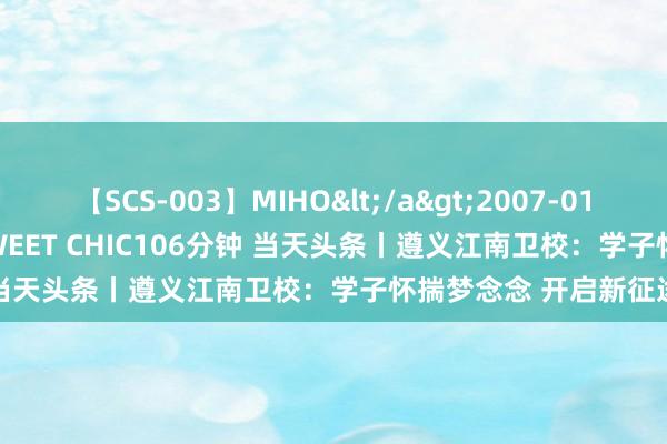 【SCS-003】MIHO</a>2007-01-10h.m.p&$SWEET CHIC106分钟 当天头条丨遵义江南卫校：学子怀揣梦念念 开启新征途