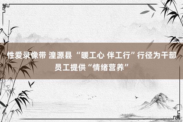 性爱录像带 湟源县 “暖工心 伴工行”行径为干部员工提供“情绪营养”