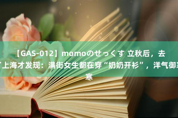 【GAS-012】momoのせっくす 立秋后，去了上海才发现：满街女生都在穿“奶奶开衫”，洋气御寒